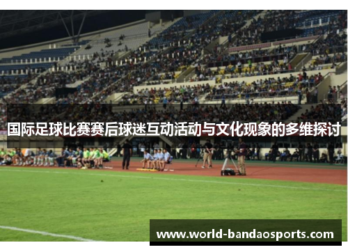 国际足球比赛赛后球迷互动活动与文化现象的多维探讨