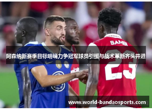 阿森纳新赛季目标明确力争冠军球员引援与战术革新齐头并进