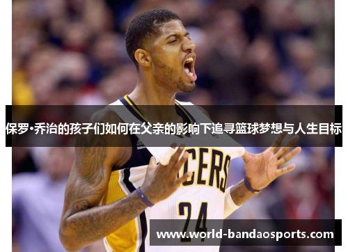 保罗·乔治的孩子们如何在父亲的影响下追寻篮球梦想与人生目标