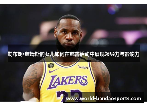 勒布朗·詹姆斯的女儿如何在慈善活动中展现领导力与影响力
