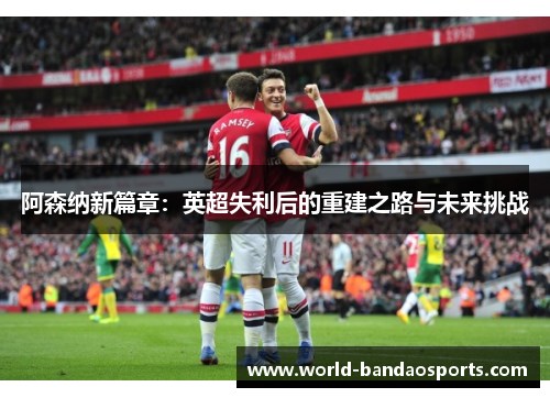 阿森纳新篇章：英超失利后的重建之路与未来挑战
