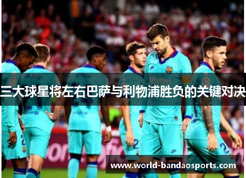 三大球星将左右巴萨与利物浦胜负的关键对决