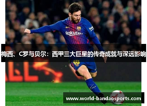 梅西、C罗与贝尔：西甲三大巨星的传奇成就与深远影响