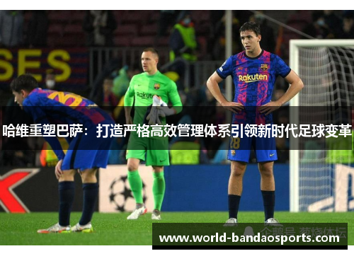 哈维重塑巴萨：打造严格高效管理体系引领新时代足球变革
