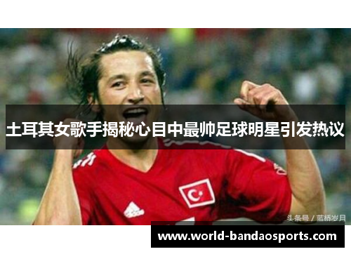 土耳其女歌手揭秘心目中最帅足球明星引发热议