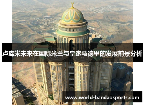 卢库米未来在国际米兰与皇家马德里的发展前景分析