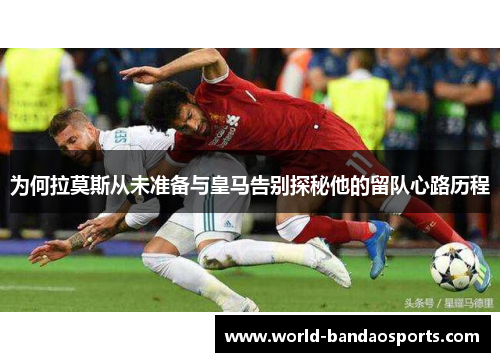 为何拉莫斯从未准备与皇马告别探秘他的留队心路历程