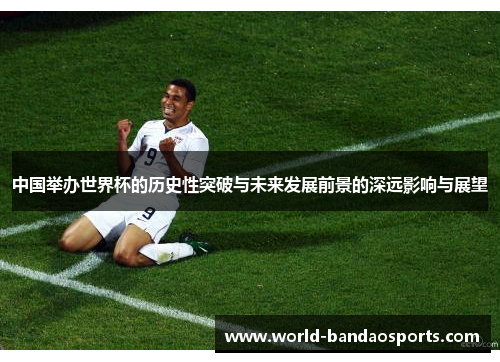 中国举办世界杯的历史性突破与未来发展前景的深远影响与展望
